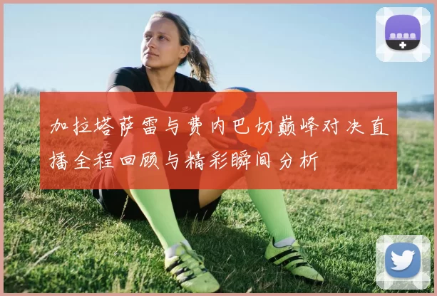 加拉塔萨雷与费内巴切巅峰对决直播全程回顾与精彩瞬间分析
