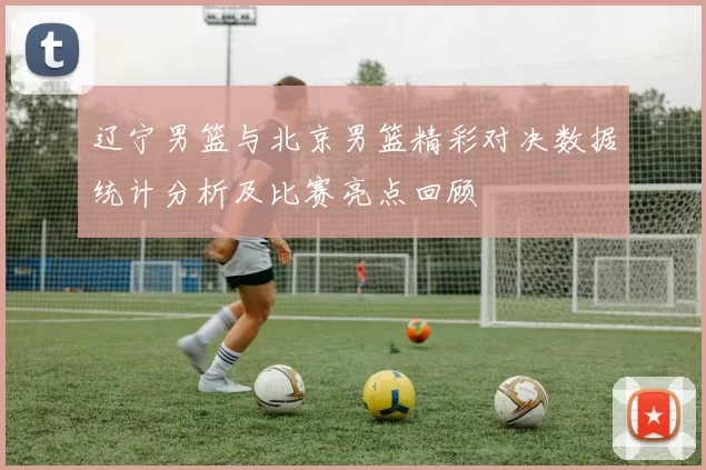 辽宁男篮与北京男篮精彩对决数据统计分析及比赛亮点回顾