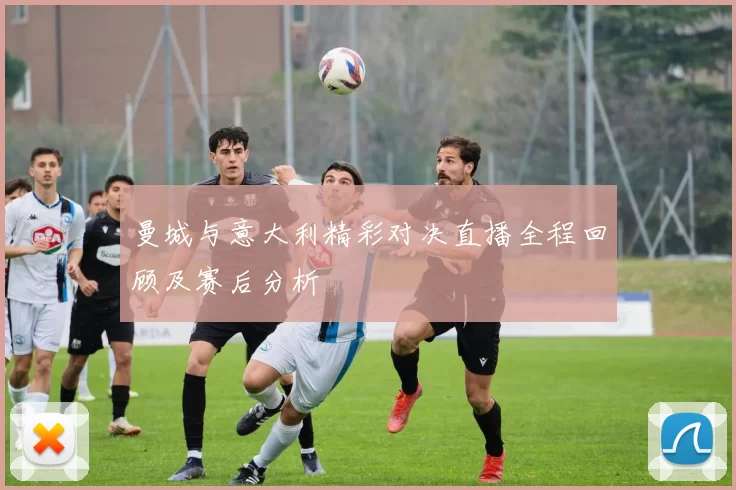曼城与意大利精彩对决直播全程回顾及赛后分析