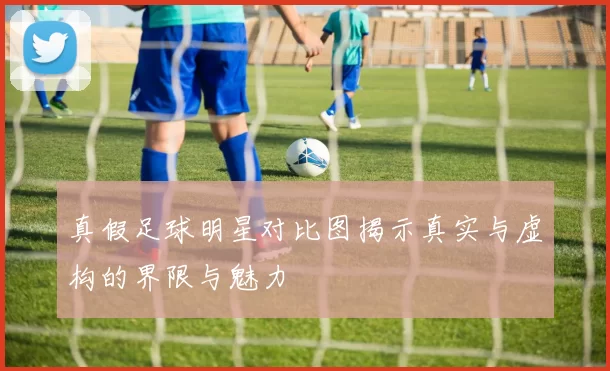 真假足球明星对比图揭示真实与虚构的界限与魅力
