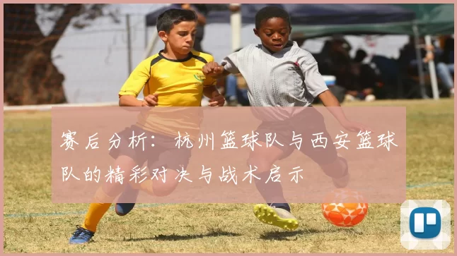 赛后分析：杭州篮球队与西安篮球队的精彩对决与战术启示