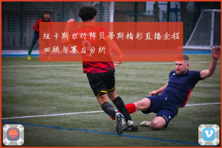 纽卡斯尔对阵贝蒂斯精彩直播全程回顾与赛后分析