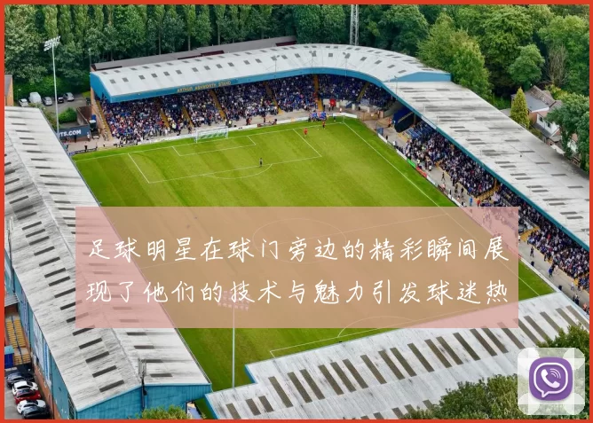 足球明星在球门旁边的精彩瞬间展现了他们的技术与魅力引发球迷热烈追捧