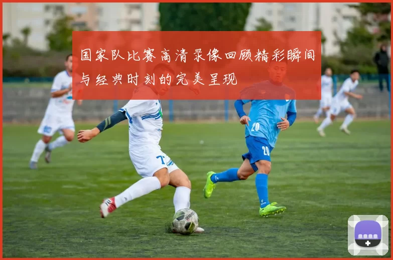 国家队比赛高清录像回顾精彩瞬间与经典时刻的完美呈现