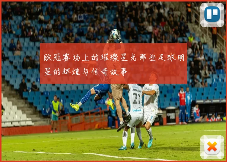 欧冠赛场上的璀璨星光那些足球明星的辉煌与传奇故事